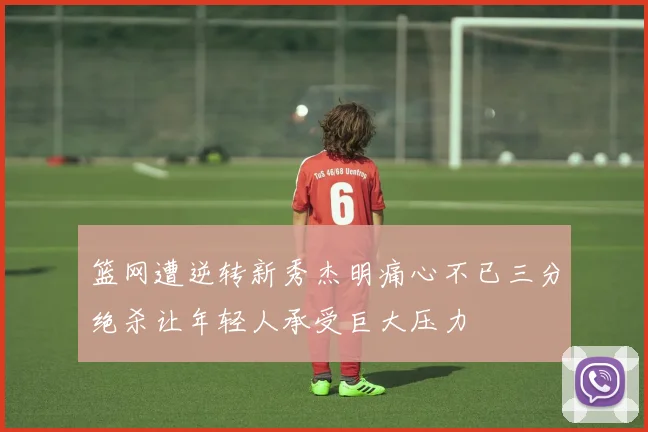 篮网遭逆转新秀杰明痛心不已三分绝杀让年轻人承受巨大压力