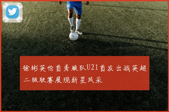 徐彬英伦首秀狼队U21首发出战英超二级联赛展现新星风采