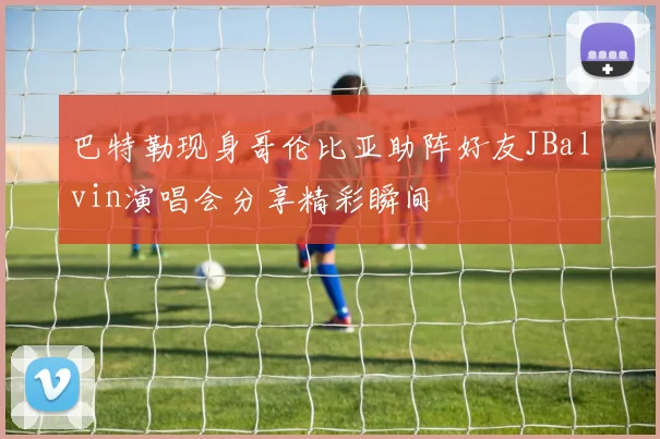 巴特勒现身哥伦比亚助阵好友JBalvin演唱会分享精彩瞬间