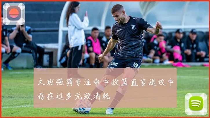 文班强调专注命中投篮直言进攻中存在过多无效消耗