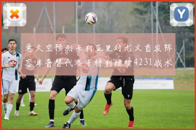 意天空预测卡利亚里对尤文首发阵容库普替代洛卡特利继续4231战术
