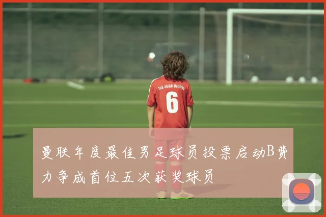 曼联年度最佳男足球员投票启动B费力争成首位五次获奖球员