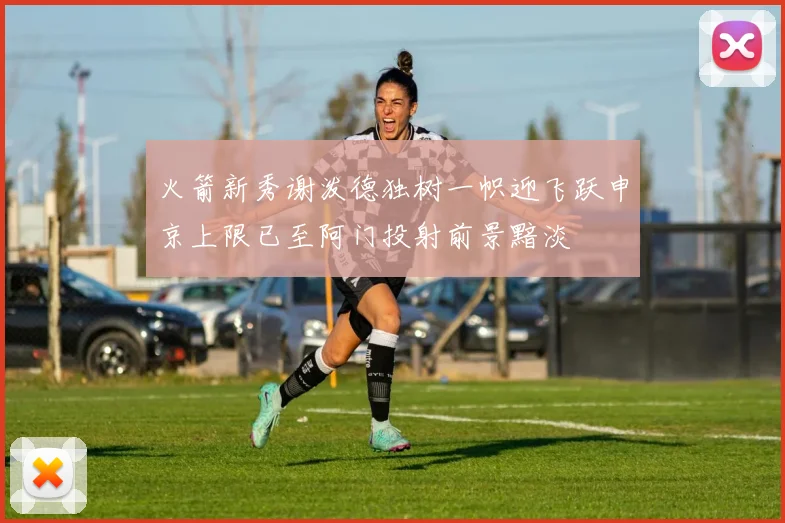 火箭新秀谢泼德独树一帜迎飞跃申京上限已至阿门投射前景黯淡