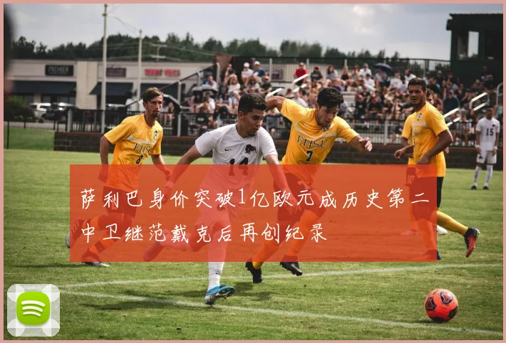 萨利巴身价突破1亿欧元成历史第二中卫继范戴克后再创纪录