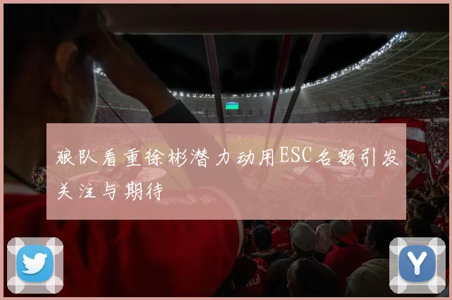 狼队看重徐彬潜力动用ESC名额引发关注与期待