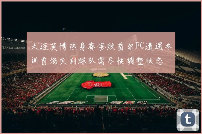 大连英博热身赛惨败首尔FC遭遇冬训首场失利球队需尽快调整状态