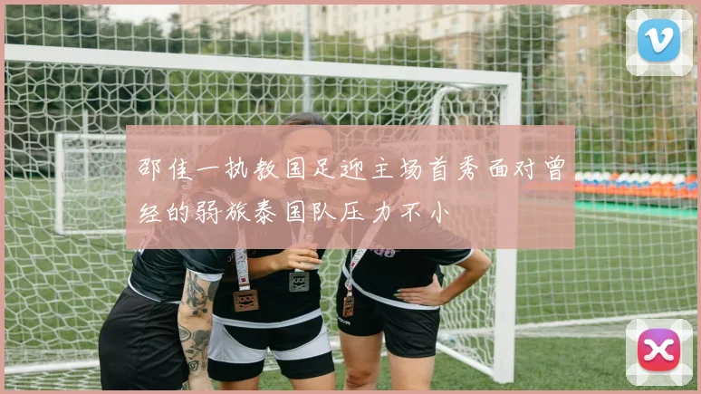 邵佳一执教国足迎主场首秀面对曾经的弱旅泰国队压力不小