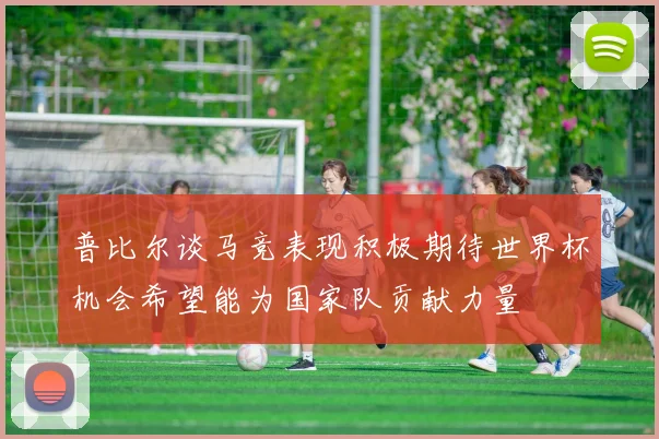 普比尔谈马竞表现积极期待世界杯机会希望能为国家队贡献力量