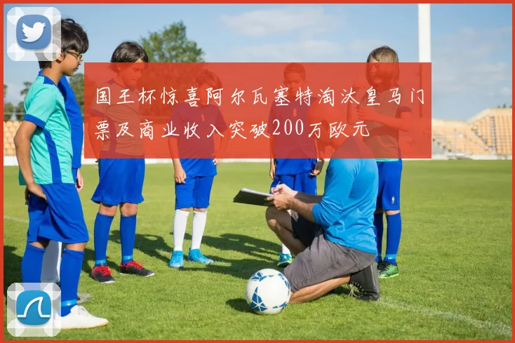 国王杯惊喜阿尔瓦塞特淘汰皇马门票及商业收入突破200万欧元