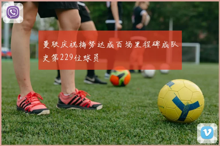 曼联庆祝梅努达成百场里程碑成队史第229位球员